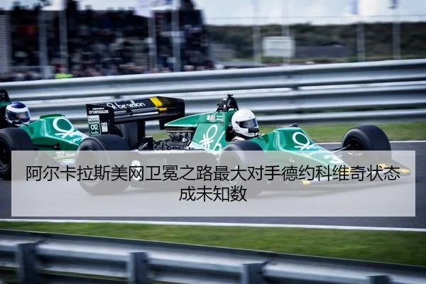 阿尔卡拉斯美网卫冕之路最大对手德约科维奇状态成未知数